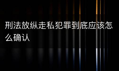 刑法放纵走私犯罪到底应该怎么确认