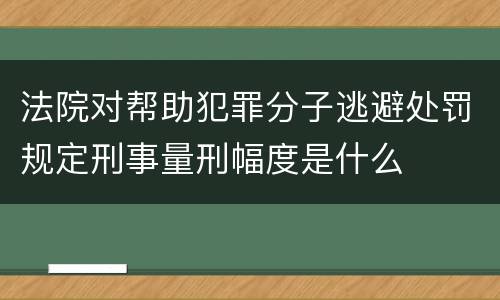 法院对帮助犯罪分子逃避处罚规定刑事量刑幅度是什么