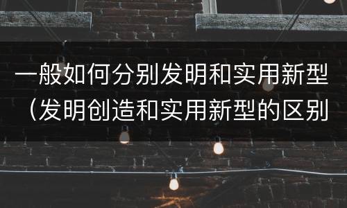 一般如何分别发明和实用新型（发明创造和实用新型的区别）