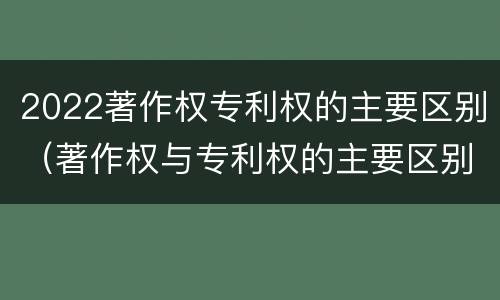 2022著作权专利权的主要区别（著作权与专利权的主要区别）