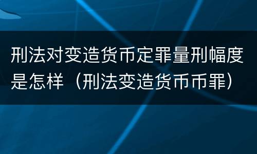 刑法对变造货币定罪量刑幅度是怎样（刑法变造货币币罪）
