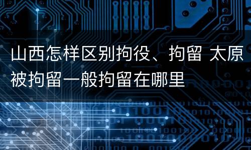 山西怎样区别拘役、拘留 太原被拘留一般拘留在哪里