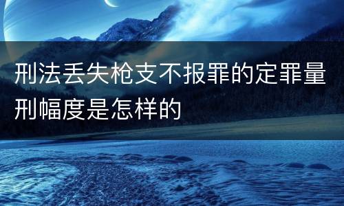 刑法丢失枪支不报罪的定罪量刑幅度是怎样的
