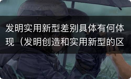 发明实用新型差别具体有何体现（发明创造和实用新型的区别）