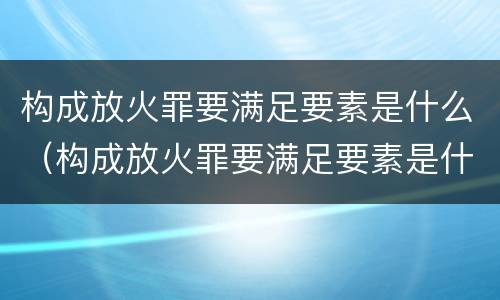 构成放火罪要满足要素是什么（构成放火罪要满足要素是什么原则）