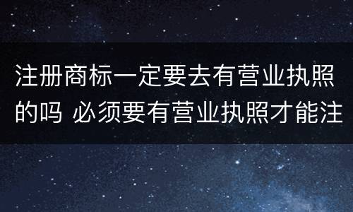 注册商标一定要去有营业执照的吗 必须要有营业执照才能注册商标吗