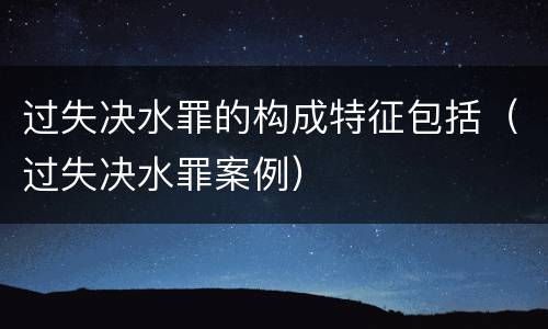 过失决水罪的构成特征包括（过失决水罪案例）