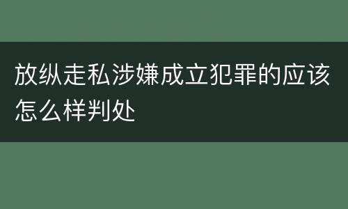 放纵走私涉嫌成立犯罪的应该怎么样判处