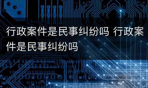 行政案件是民事纠纷吗 行政案件是民事纠纷吗