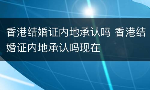 香港结婚证内地承认吗 香港结婚证内地承认吗现在