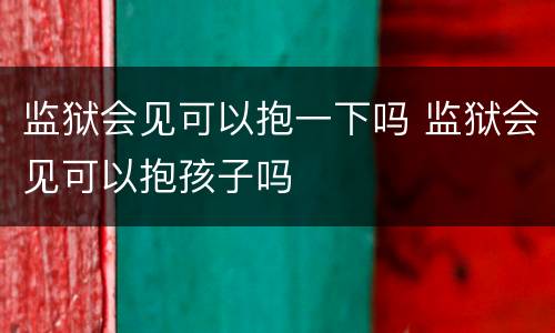 监狱会见可以抱一下吗 监狱会见可以抱孩子吗