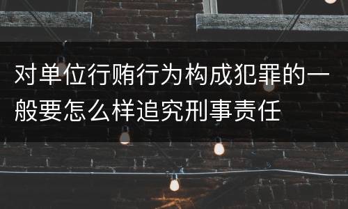 对单位行贿行为构成犯罪的一般要怎么样追究刑事责任