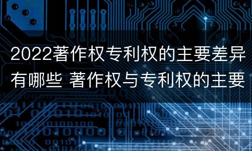 2022著作权专利权的主要差异有哪些 著作权与专利权的主要区别