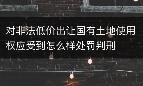 对非法低价出让国有土地使用权应受到怎么样处罚判刑