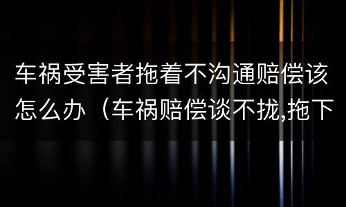 车祸受害者拖着不沟通赔偿该怎么办（车祸赔偿谈不拢,拖下去怎么办）