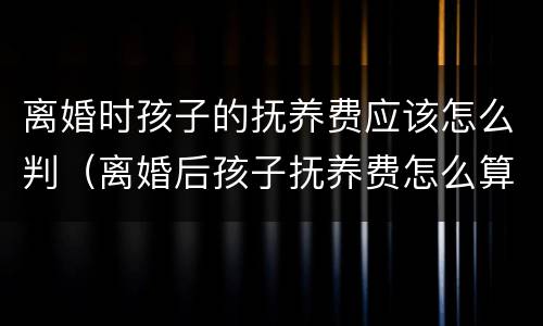 离婚时孩子的抚养费应该怎么判（离婚后孩子抚养费怎么算的）