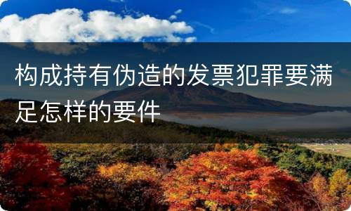 构成持有伪造的发票犯罪要满足怎样的要件