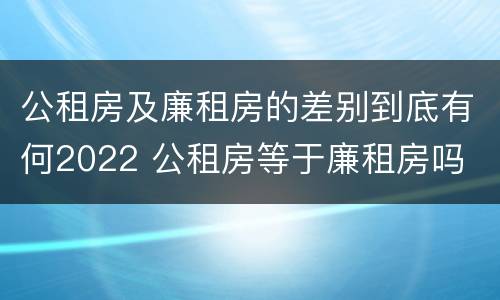 公租房及廉租房的差别到底有何2022 公租房等于廉租房吗