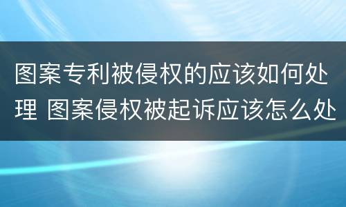 图案专利被侵权的应该如何处理 图案侵权被起诉应该怎么处理
