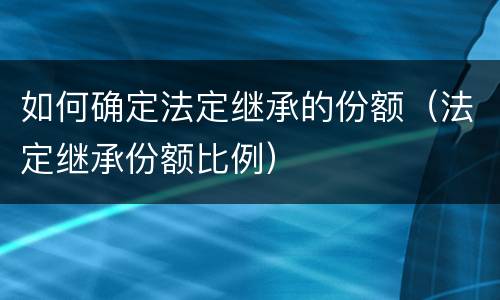 如何确定法定继承的份额（法定继承份额比例）