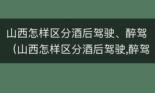 山西怎样区分酒后驾驶、醉驾（山西怎样区分酒后驾驶,醉驾和醉驾）