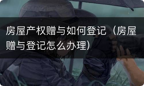 房屋产权赠与如何登记（房屋赠与登记怎么办理）