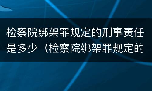 检察院绑架罪规定的刑事责任是多少（检察院绑架罪规定的刑事责任是多少年）