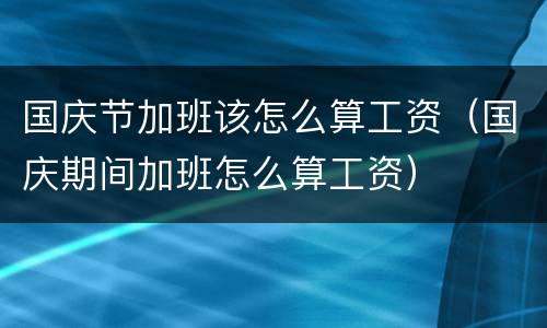 国庆节加班该怎么算工资（国庆期间加班怎么算工资）