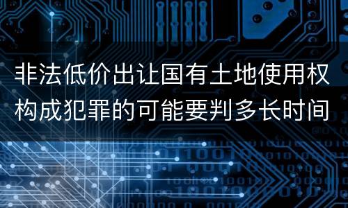 非法低价出让国有土地使用权构成犯罪的可能要判多长时间