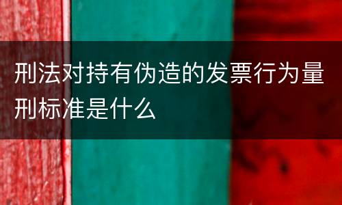 刑法对持有伪造的发票行为量刑标准是什么