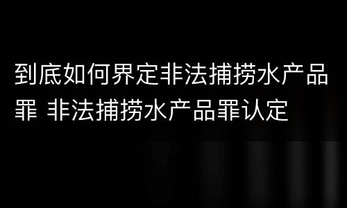 到底如何界定非法捕捞水产品罪 非法捕捞水产品罪认定