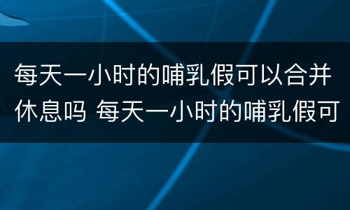 每天一小时的哺乳假可以合并休息吗 每天一小时的哺乳假可以一起休吗