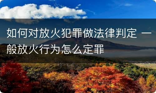 如何对放火犯罪做法律判定 一般放火行为怎么定罪