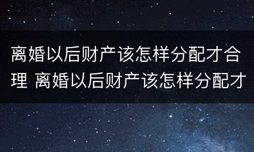 离婚以后财产该怎样分配才合理 离婚以后财产该怎样分配才合理呢
