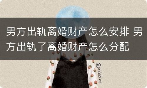 男方出轨离婚财产怎么安排 男方出轨了离婚财产怎么分配