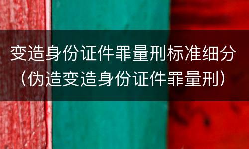 变造身份证件罪量刑标准细分（伪造变造身份证件罪量刑）