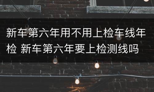 新车第六年用不用上检车线年检 新车第六年要上检测线吗