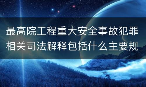 最高院工程重大安全事故犯罪相关司法解释包括什么主要规定