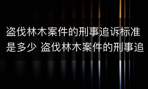 盗伐林木案件的刑事追诉标准是多少 盗伐林木案件的刑事追诉标准是多少条
