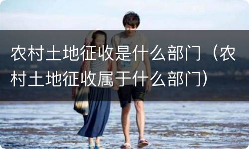 农村土地征收是什么部门（农村土地征收属于什么部门）
