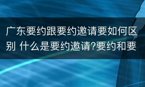 广东要约跟要约邀请要如何区别 什么是要约邀请?要约和要约邀请有哪些区别?