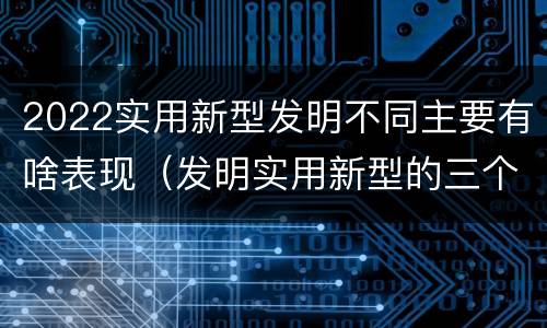 2022实用新型发明不同主要有啥表现（发明实用新型的三个特点）