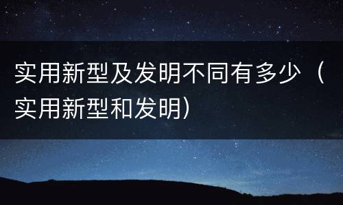 实用新型及发明不同有多少（实用新型和发明）