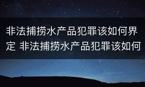 非法捕捞水产品犯罪该如何界定 非法捕捞水产品犯罪该如何界定标准