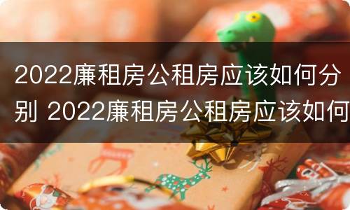 2022廉租房公租房应该如何分别 2022廉租房公租房应该如何分别购买