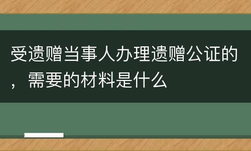 受遗赠当事人办理遗赠公证的，需要的材料是什么