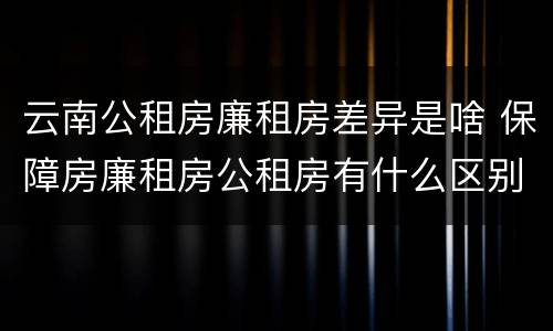 云南公租房廉租房差异是啥 保障房廉租房公租房有什么区别
