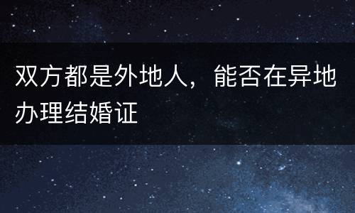 双方都是外地人，能否在异地办理结婚证