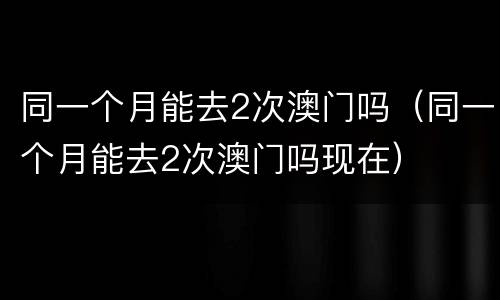 同一个月能去2次澳门吗（同一个月能去2次澳门吗现在）