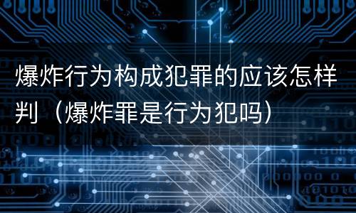 爆炸行为构成犯罪的应该怎样判（爆炸罪是行为犯吗）